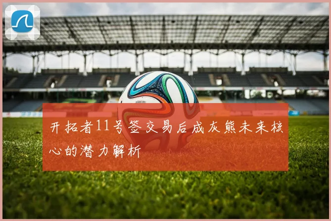 开拓者11号签交易后成灰熊未来核心的潜力解析