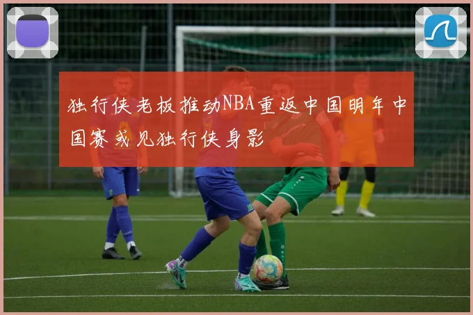 独行侠老板推动NBA重返中国明年中国赛或见独行侠身影