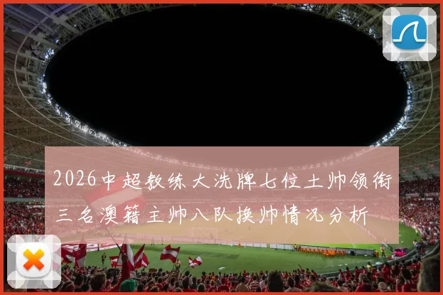 2026中超教练大洗牌七位土帅领衔三名澳籍主帅八队换帅情况分析