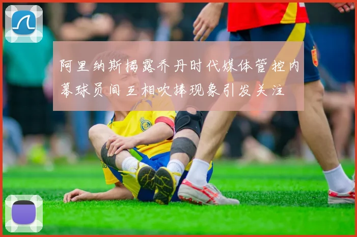 阿里纳斯揭露乔丹时代媒体管控内幕球员间互相吹捧现象引发关注