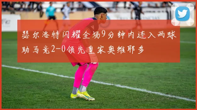 瑟尔洛特闪耀全场9分钟内连入两球助马竞2-0领先皇家奥维耶多
