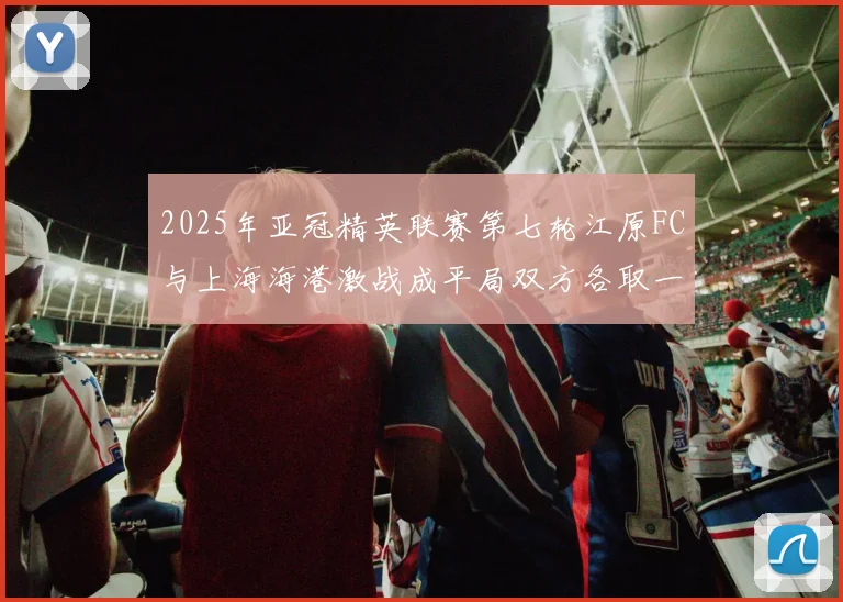 2025年亚冠精英联赛第七轮江原FC与上海海港激战成平局双方各取一分