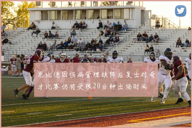恩比德因伤病管理缺阵后复出对奇才比赛仍将受限20分钟出场时间