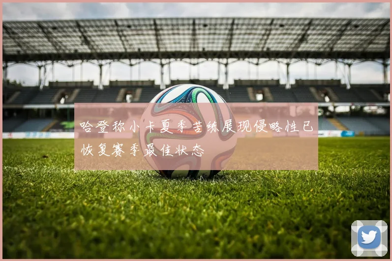 哈登称小卡夏季苦练展现侵略性已恢复赛季最佳状态