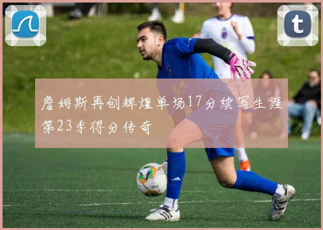 詹姆斯再创辉煌单场17分续写生涯第23季得分传奇
