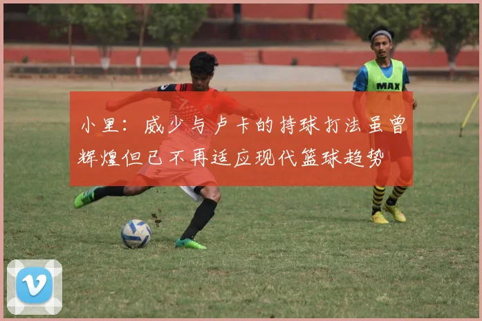 小里：威少与卢卡的持球打法虽曾辉煌但已不再适应现代篮球趋势