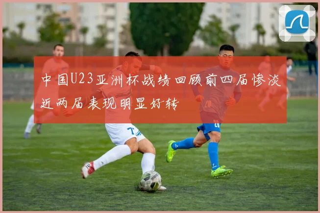 中国U23亚洲杯战绩回顾前四届惨淡近两届表现明显好转
