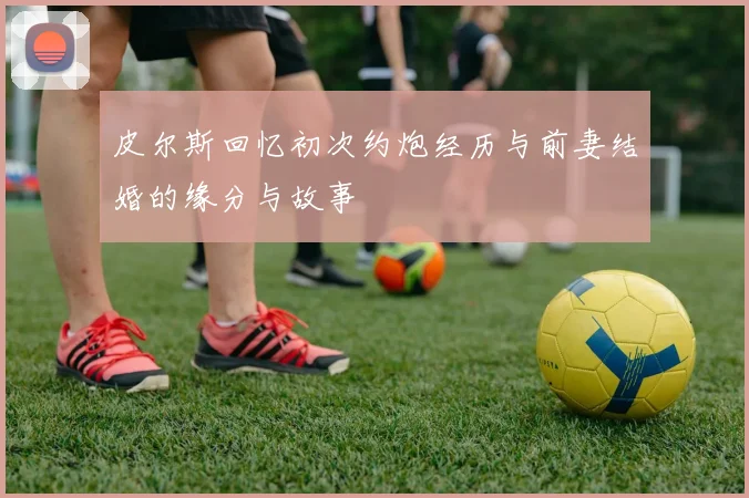 皮尔斯回忆初次约炮经历与前妻结婚的缘分与故事