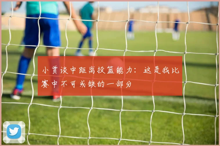 小贾谈中距离投篮能力：这是我比赛中不可或缺的一部分