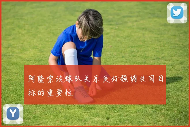 阿隆索谈球队关系良好强调共同目标的重要性