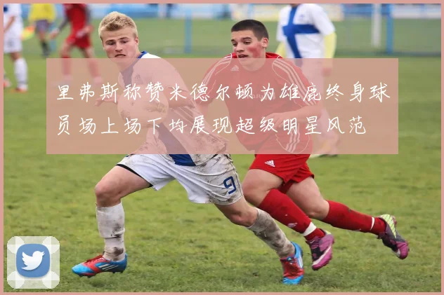 里弗斯称赞米德尔顿为雄鹿终身球员场上场下均展现超级明星风范