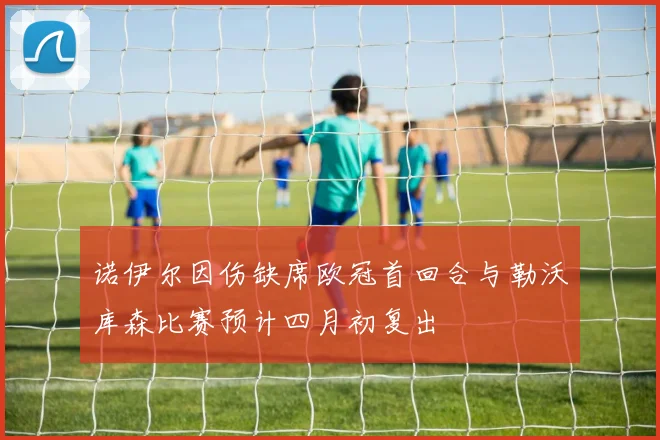 诺伊尔因伤缺席欧冠首回合与勒沃库森比赛预计四月初复出