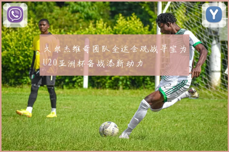 久尔杰维奇团队全运会观战寻宝为U20亚洲杯备战添新动力