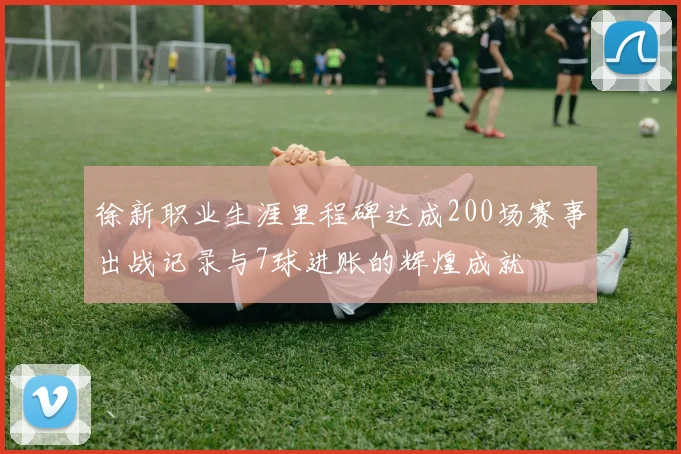 徐新职业生涯里程碑达成200场赛事出战记录与7球进账的辉煌成就