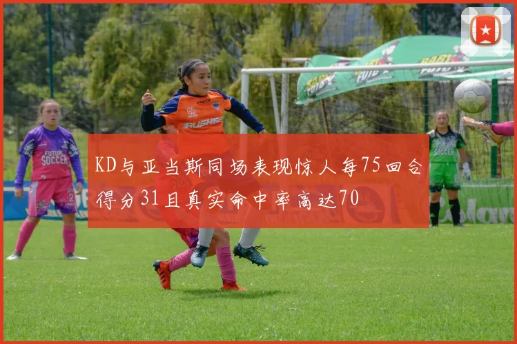 KD与亚当斯同场表现惊人每75回合得分31且真实命中率高达70