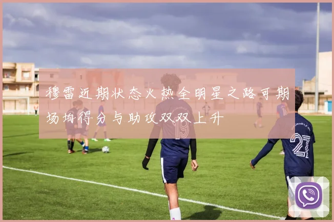 穆雷近期状态火热全明星之路可期场均得分与助攻双双上升